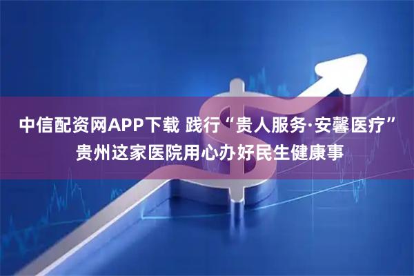 中信配资网APP下载 践行“贵人服务·安馨医疗” 贵州这家医院用心办好民生健康事