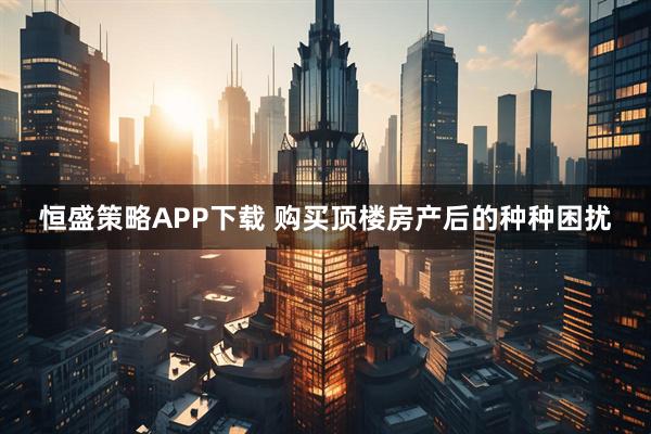 恒盛策略APP下载 购买顶楼房产后的种种困扰