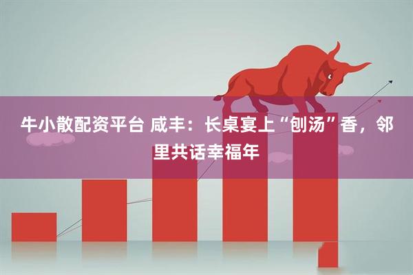 牛小散配资平台 咸丰：长桌宴上“刨汤”香，邻里共话幸福年