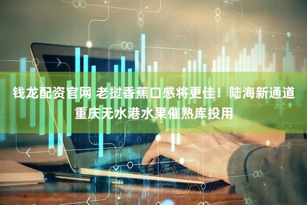 钱龙配资官网 老挝香蕉口感将更佳！陆海新通道重庆无水港水果催熟库投用