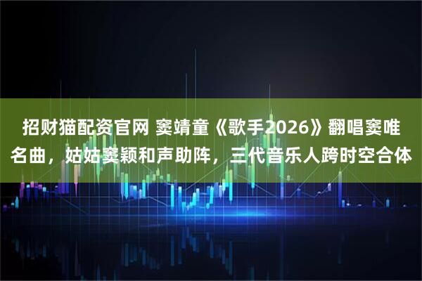 招财猫配资官网 窦靖童《歌手2026》翻唱窦唯名曲，姑姑窦颖和声助阵，三代音乐人跨时空合体