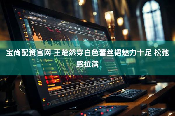 宝尚配资官网 王楚然穿白色蕾丝裙魅力十足 松弛感拉满
