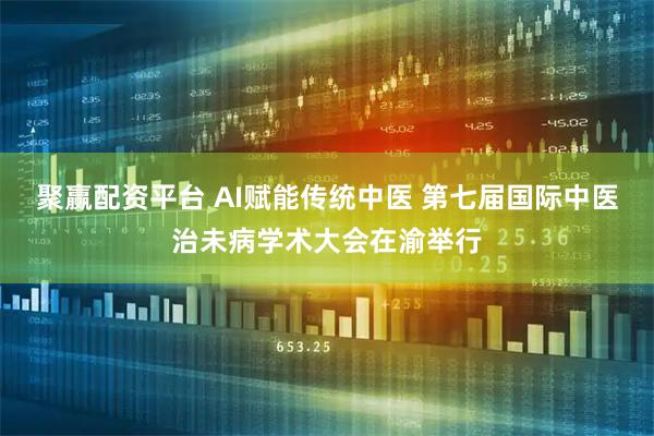 聚赢配资平台 AI赋能传统中医 第七届国际中医治未病学术大会在渝举行