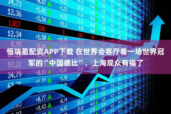 恒瑞盈配资APP下载 在世界会客厅看一场世界冠军的“中国德比”，上海观众有福了