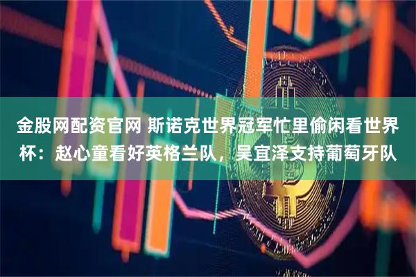 金股网配资官网 斯诺克世界冠军忙里偷闲看世界杯：赵心童看好英格兰队，吴宜泽支持葡萄牙队