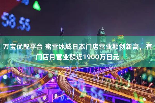 万宝优配平台 蜜雪冰城日本门店营业额创新高,有门店月营业额近1900万日元